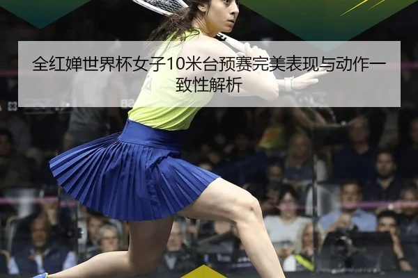 全红婵世界杯女子10米台预赛完美表现与动作一致性解析