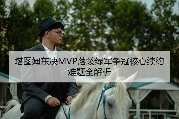 塔图姆东决MVP落袋绿军争冠核心续约难题全解析